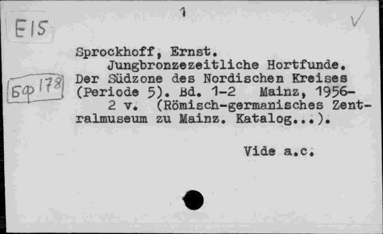 ﻿Sprockhoff, Ernst.
Jungbronzezeitliche Hortfunde. Der Südzone des Nordischen Kreises (Periode 5)« Bd. 1-2 Mainz, 1956-
2 V. (Römisch-germanisches Zent ralmuseum zu Mainz. Katalog.,.).
Vide a.c.